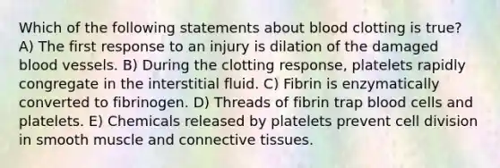 Which of the following statements about blood clotting is true? A) The first response to an injury is dilation of the damaged blood vessels. B) During the clotting response, platelets rapidly congregate in the interstitial fluid. C) Fibrin is enzymatically converted to fibrinogen. D) Threads of fibrin trap blood cells and platelets. E) Chemicals released by platelets prevent cell division in smooth muscle and connective tissues.