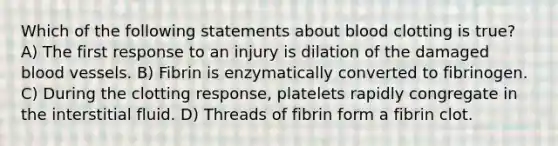 Which of the following statements about blood clotting is true? A) The first response to an injury is dilation of the damaged blood vessels. B) Fibrin is enzymatically converted to fibrinogen. C) During the clotting response, platelets rapidly congregate in the interstitial fluid. D) Threads of fibrin form a fibrin clot.