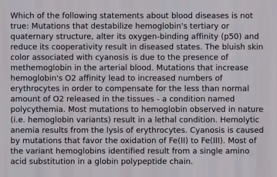 Which of the following statements about blood diseases is not true: Mutations that destabilize hemoglobin's tertiary or quaternary structure, alter its oxygen-binding affinity (p50) and reduce its cooperativity result in diseased states. The bluish skin color associated with cyanosis is due to the presence of methemoglobin in the arterial blood. Mutations that increase hemoglobin's O2 affinity lead to increased numbers of erythrocytes in order to compensate for the less than normal amount of O2 released in the tissues - a condition named polycythemia. Most mutations to hemoglobin observed in nature (i.e. hemoglobin variants) result in a lethal condition. Hemolytic anemia results from the lysis of erythrocytes. Cyanosis is caused by mutations that favor the oxidation of Fe(II) to Fe(III). Most of the variant hemoglobins identified result from a single amino acid substitution in a globin polypeptide chain.