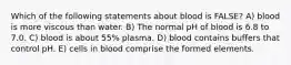 Which of the following statements about blood is FALSE? A) blood is more viscous than water. B) The normal pH of blood is 6.8 to 7.0. C) blood is about 55% plasma. D) blood contains buffers that control pH. E) cells in blood comprise the formed elements.