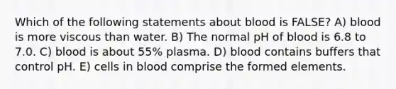 Which of the following statements about blood is FALSE? A) blood is more viscous than water. B) The normal pH of blood is 6.8 to 7.0. C) blood is about 55% plasma. D) blood contains buffers that control pH. E) cells in blood comprise the formed elements.