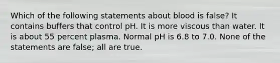 Which of the following statements about blood is false? It contains buffers that control pH. It is more viscous than water. It is about 55 percent plasma. Normal pH is 6.8 to 7.0. None of the statements are false; all are true.