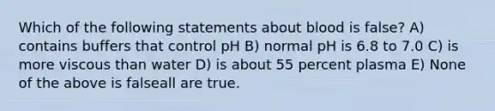 Which of the following statements about blood is false? A) contains buffers that control pH B) normal pH is 6.8 to 7.0 C) is more viscous than water D) is about 55 percent plasma E) None of the above is falseall are true.