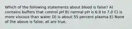 Which of the following statements about blood is false? A) contains buffers that control pH B) normal pH is 6.8 to 7.0 C) is more viscous than water D) is about 55 percent plasma E) None of the above is false; all are true.