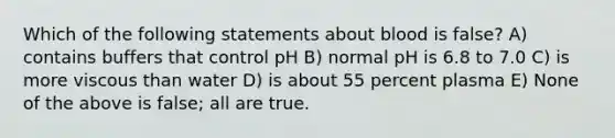 Which of the following statements about blood is false? A) contains buffers that control pH B) normal pH is 6.8 to 7.0 C) is more viscous than water D) is about 55 percent plasma E) None of the above is false; all are true.