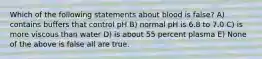 Which of the following statements about blood is false? A) contains buffers that control pH B) normal pH is 6.8 to 7.0 C) is more viscous than water D) is about 55 percent plasma E) None of the above is false all are true.