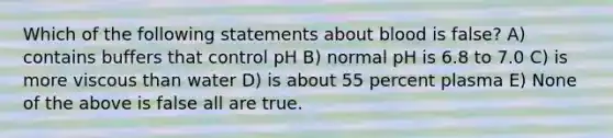 Which of the following statements about blood is false? A) contains buffers that control pH B) normal pH is 6.8 to 7.0 C) is more viscous than water D) is about 55 percent plasma E) None of the above is false all are true.