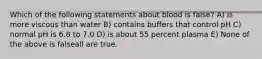 Which of the following statements about blood is false? A) is more viscous than water B) contains buffers that control pH C) normal pH is 6.8 to 7.0 D) is about 55 percent plasma E) None of the above is falseall are true.