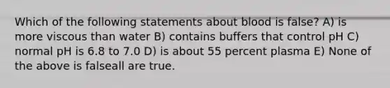 Which of the following statements about blood is false? A) is more viscous than water B) contains buffers that control pH C) normal pH is 6.8 to 7.0 D) is about 55 percent plasma E) None of the above is falseall are true.