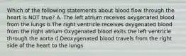 Which of the following statements about blood flow through the heart is NOT true? A. The left atrium receives oxygenated blood from the lungs b.The right ventricle receives oxygenated blood from the right atrium Oxygenated blood exits the left ventricle through the aorta d.Deoxygenated blood travels from the right side of the heart to the lungs