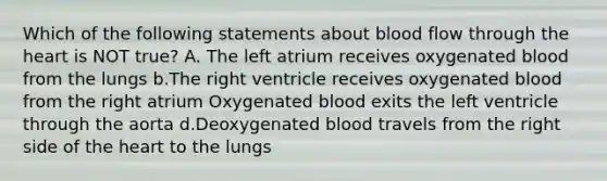 Which of the following statements about blood flow through the heart is NOT true? A. The left atrium receives oxygenated blood from the lungs b.The right ventricle receives oxygenated blood from the right atrium Oxygenated blood exits the left ventricle through the aorta d.Deoxygenated blood travels from the right side of the heart to the lungs