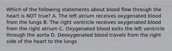 Which of the following statements about blood flow through the heart is NOT true? A. The left atrium receives oxygenated blood from the lungs B. The right ventricle receives oxygenated blood from the right atrium C. Oxygenated blood exits the left ventricle through the aorta D. Deoxygenated blood travels from the right side of the heart to the lungs