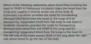 Which of the following statements about blood flow involving the heart is TRUE? A) Pulmonary circulation takes the blood from the lungs and supplies it directly to the rest of the body B) Pulmonary circulation provides the mode for transporting deoxygenated blood from the heart to the lungs and for transporting oxygenated blood from the lungs to the heart C) Systemic circulation provides the mode for transporting deoxygenated blood from the heart to the lungs and for transporting oxygenated blood from the lungs to the heart D) The left side of the heart pumps blood to the lung while the right side allows blood to go the rest of the body