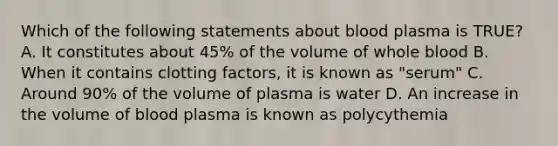 Which of the following statements about blood plasma is TRUE? A. It constitutes about 45% of the volume of whole blood B. When it contains clotting factors, it is known as "serum" C. Around 90% of the volume of plasma is water D. An increase in the volume of blood plasma is known as polycythemia