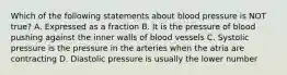 Which of the following statements about blood pressure is NOT true? A. Expressed as a fraction B. It is the pressure of blood pushing against the inner walls of blood vessels C. Systolic pressure is the pressure in the arteries when the atria are contracting D. Diastolic pressure is usually the lower number