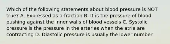 Which of the following statements about blood pressure is NOT true? A. Expressed as a fraction B. It is the pressure of blood pushing against the inner walls of blood vessels C. Systolic pressure is the pressure in the arteries when the atria are contracting D. Diastolic pressure is usually the lower number