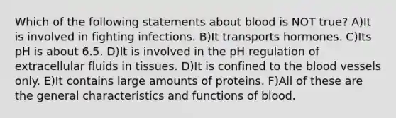 Which of the following statements about blood is NOT true? A)It is involved in fighting infections. B)It transports hormones. C)Its pH is about 6.5. D)It is involved in the pH regulation of extracellular fluids in tissues. D)It is confined to the blood vessels only. E)It contains large amounts of proteins. F)All of these are the general characteristics and functions of blood.