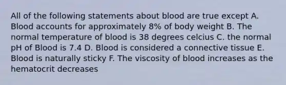 All of the following statements about blood are true except A. Blood accounts for approximately 8% of body weight B. The normal temperature of blood is 38 degrees celcius C. the normal pH of Blood is 7.4 D. Blood is considered a connective tissue E. Blood is naturally sticky F. The viscosity of blood increases as the hematocrit decreases