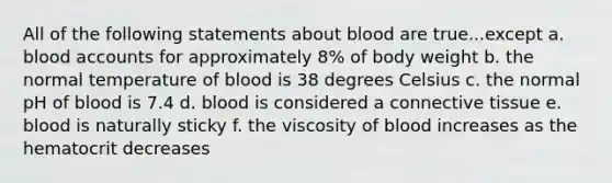 All of the following statements about blood are true...except a. blood accounts for approximately 8% of body weight b. the normal temperature of blood is 38 degrees Celsius c. the normal pH of blood is 7.4 d. blood is considered a connective tissue e. blood is naturally sticky f. the viscosity of blood increases as the hematocrit decreases