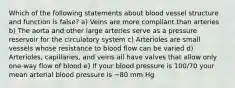 Which of the following statements about blood vessel structure and function is false? a) Veins are more compliant than arteries b) The aorta and other large arteries serve as a pressure reservoir for the circulatory system c) Arterioles are small vessels whose resistance to blood flow can be varied d) Arterioles, capillaries, and veins all have valves that allow only one-way flow of blood e) If your blood pressure is 100/70 your mean arterial blood pressure is ~80 mm Hg