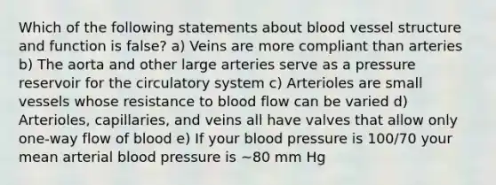 Which of the following statements about blood vessel structure and function is false? a) Veins are more compliant than arteries b) The aorta and other large arteries serve as a pressure reservoir for the circulatory system c) Arterioles are small vessels whose resistance to blood flow can be varied d) Arterioles, capillaries, and veins all have valves that allow only one-way flow of blood e) If your blood pressure is 100/70 your mean arterial blood pressure is ~80 mm Hg