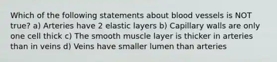 Which of the following statements about <a href='https://www.questionai.com/knowledge/kZJ3mNKN7P-blood-vessels' class='anchor-knowledge'>blood vessels</a> is NOT true? a) Arteries have 2 elastic layers b) Capillary walls are only one cell thick c) The smooth muscle layer is thicker in arteries than in veins d) Veins have smaller lumen than arteries