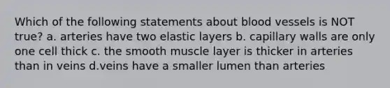 Which of the following statements about blood vessels is NOT true? a. arteries have two elastic layers b. capillary walls are only one cell thick c. the smooth muscle layer is thicker in arteries than in veins d.veins have a smaller lumen than arteries