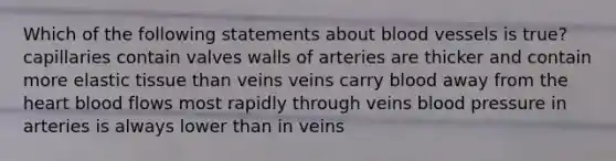 Which of the following statements about blood vessels is true? capillaries contain valves walls of arteries are thicker and contain more elastic tissue than veins veins carry blood away from the heart blood flows most rapidly through veins blood pressure in arteries is always lower than in veins