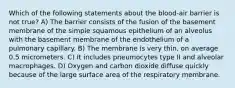 Which of the following statements about the blood-air barrier is not true? A) The barrier consists of the fusion of the basement membrane of the simple squamous epithelium of an alveolus with the basement membrane of the endothelium of a pulmonary capillary. B) The membrane is very thin, on average 0.5 micrometers. C) It includes pneumocytes type II and alveolar macrophages. D) Oxygen and carbon dioxide diffuse quickly because of the large surface area of the respiratory membrane.