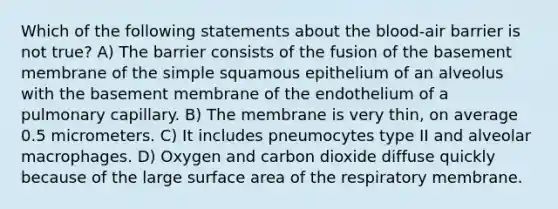 Which of the following statements about the blood-air barrier is not true? A) The barrier consists of the fusion of the basement membrane of the simple squamous epithelium of an alveolus with the basement membrane of the endothelium of a pulmonary capillary. B) The membrane is very thin, on average 0.5 micrometers. C) It includes pneumocytes type II and alveolar macrophages. D) Oxygen and carbon dioxide diffuse quickly because of the large surface area of the respiratory membrane.