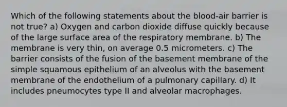 Which of the following statements about the blood-air barrier is not true? a) Oxygen and carbon dioxide diffuse quickly because of the large surface area of the respiratory membrane. b) The membrane is very thin, on average 0.5 micrometers. c) The barrier consists of the fusion of the basement membrane of the simple squamous epithelium of an alveolus with the basement membrane of the endothelium of a pulmonary capillary. d) It includes pneumocytes type II and alveolar macrophages.