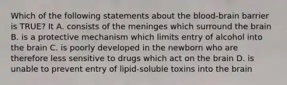 Which of the following statements about the blood-brain barrier is TRUE? It A. consists of the meninges which surround the brain B. is a protective mechanism which limits entry of alcohol into the brain C. is poorly developed in the newborn who are therefore less sensitive to drugs which act on the brain D. is unable to prevent entry of lipid-soluble toxins into the brain