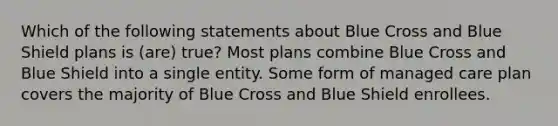 Which of the following statements about Blue Cross and Blue Shield plans is (are) true? Most plans combine Blue Cross and Blue Shield into a single entity. Some form of managed care plan covers the majority of Blue Cross and Blue Shield enrollees.