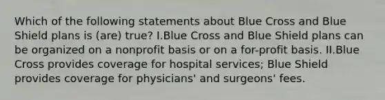 Which of the following statements about Blue Cross and Blue Shield plans is (are) true? I.Blue Cross and Blue Shield plans can be organized on a nonprofit basis or on a for-profit basis. II.Blue Cross provides coverage for hospital services; Blue Shield provides coverage for physicians' and surgeons' fees.