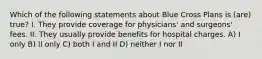 Which of the following statements about Blue Cross Plans is (are) true? I. They provide coverage for physicians' and surgeons' fees. II. They usually provide benefits for hospital charges. A) I only B) II only C) both I and II D) neither I nor II