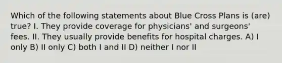 Which of the following statements about Blue Cross Plans is (are) true? I. They provide coverage for physicians' and surgeons' fees. II. They usually provide benefits for hospital charges. A) I only B) II only C) both I and II D) neither I nor II