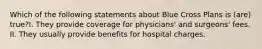 Which of the following statements about Blue Cross Plans is (are) true?I. They provide coverage for physicians' and surgeons' fees. II. They usually provide benefits for hospital charges.