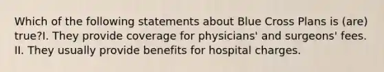 Which of the following statements about Blue Cross Plans is (are) true?I. They provide coverage for physicians' and surgeons' fees. II. They usually provide benefits for hospital charges.