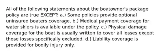 All of the following statements about the boatowner's package policy are true EXCEPT: a.) Some policies provide optional uninsured boaters coverage. b.) Medical payment coverage for water skiers is available under the policy. c.) Physical damage coverage for the boat is usually written to cover all losses except those losses specifically excluded. d.) Liability coverage is provided for bodily injury only.