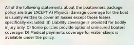 All of the following statements about the boatowners package policy are true EXCEPT A) Physical damage coverage for the boat is usually written to cover all losses except those losses specifically excluded. B) Liability coverage is provided for bodily injury only. C) Some policies provide optional uninsured boaters coverage. D) Medical payments coverage for water-skiers is available under the policy.