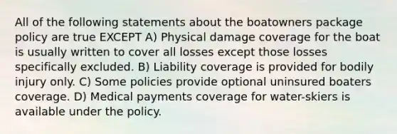 All of the following statements about the boatowners package policy are true EXCEPT A) Physical damage coverage for the boat is usually written to cover all losses except those losses specifically excluded. B) Liability coverage is provided for bodily injury only. C) Some policies provide optional uninsured boaters coverage. D) Medical payments coverage for water-skiers is available under the policy.