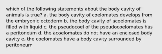 which of the following statements about the body cavity of animals is true? a. the body cavity of coelomates develops from the embryonic ectoderm b. the body cavity of acoelomates is filled with liquid c. the pseudocoel of the pseudocoelomates has a peritoneum d. the acoelomates do not have an enclosed body cavity e. the coelomates have a body cavity surrounded by peritoneum