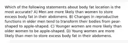 Which of the following statements about body fat location is the most accurate? A) Men are more likely than women to store excess body fat in their abdomens. B) Changes in reproductive functions in older men tend to transform their bodies from pear-shaped to apple-shaped. C) Younger women are more likely than older women to be apple-shaped. D) Young women are more likely than men to store excess body fat in their abdomens.