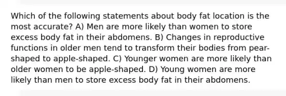 Which of the following statements about body fat location is the most accurate? A) Men are more likely than women to store excess body fat in their abdomens. B) Changes in reproductive functions in older men tend to transform their bodies from pear-shaped to apple-shaped. C) Younger women are more likely than older women to be apple-shaped. D) Young women are more likely than men to store excess body fat in their abdomens.