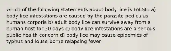 which of the following statements about body lice is FALSE: a) body lice infestations are caused by the parasite pediculus humans corporis b) adult body lice can survive away from a human host for 30 days c) body lice infestations are a serious public health concern d) body lice may cause epidemics of typhus and louse-borne relapsing fever