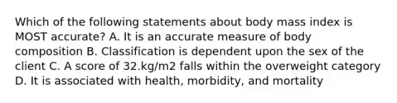 Which of the following statements about body mass index is MOST accurate? A. It is an accurate measure of body composition B. Classification is dependent upon the sex of the client C. A score of 32.kg/m2 falls within the overweight category D. It is associated with health, morbidity, and mortality