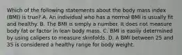 Which of the following statements about the body mass index (BMI) is true? A. An individual who has a normal BMI is usually fit and healthy. B. The BMI is simply a number. It does not measure body fat or factor in lean body mass. C. BMI is easily determined by using calipers to measure skinfolds. D. A BMI between 25 and 35 is considered a healthy range for body weight.