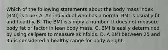 Which of the following statements about the body mass index (BMI) is true? A. An individual who has a normal BMI is usually fit and healthy. B. The BMI is simply a number. It does not measure body fat or factor in lean body mass. C. BMI is easily determined by using calipers to measure skinfolds. D. A BMI between 25 and 35 is considered a healthy range for body weight.