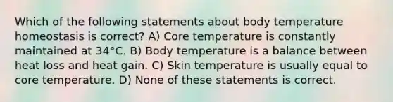 Which of the following statements about body temperature homeostasis is correct? A) Core temperature is constantly maintained at 34°C. B) Body temperature is a balance between heat loss and heat gain. C) Skin temperature is usually equal to core temperature. D) None of these statements is correct.