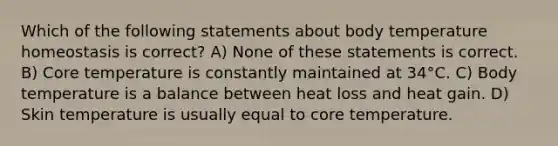 Which of the following statements about body temperature homeostasis is correct? A) None of these statements is correct. B) Core temperature is constantly maintained at 34°C. C) Body temperature is a balance between heat loss and heat gain. D) Skin temperature is usually equal to core temperature.